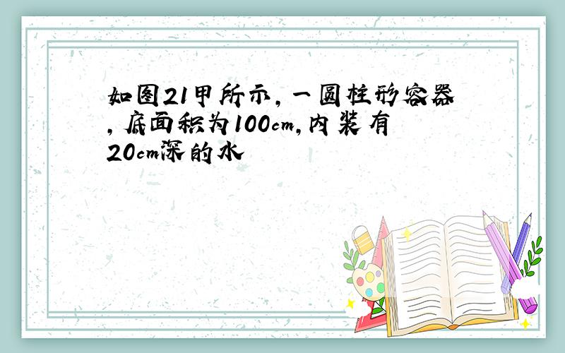 如图21甲所示,一圆柱形容器,底面积为100cm,内装有20cm深的水