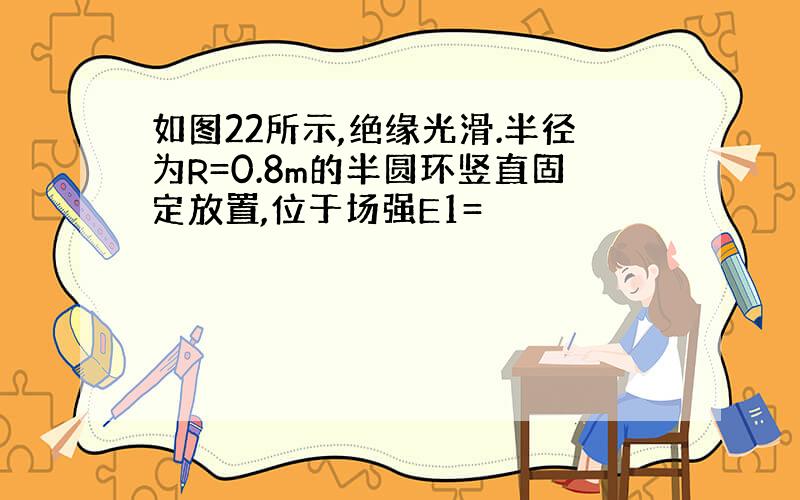 如图22所示,绝缘光滑.半径为R=0.8m的半圆环竖直固定放置,位于场强E1=