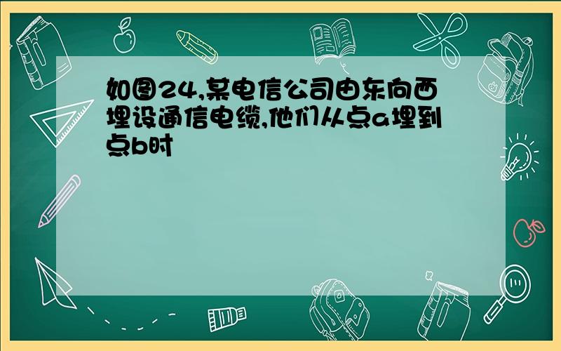 如图24,某电信公司由东向西埋设通信电缆,他们从点a埋到点b时