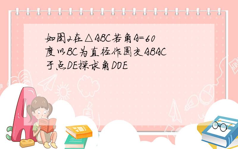 如图2在△ABC若角A=60度以BC为直径作圆交ABAC于点DE探求角DOE