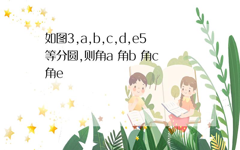 如图3,a,b,c,d,e5等分圆,则角a 角b 角c 角e