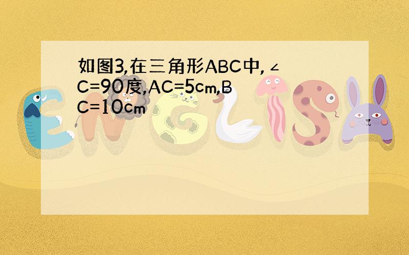 如图3,在三角形ABC中,∠C=90度,AC=5cm,BC=10cm