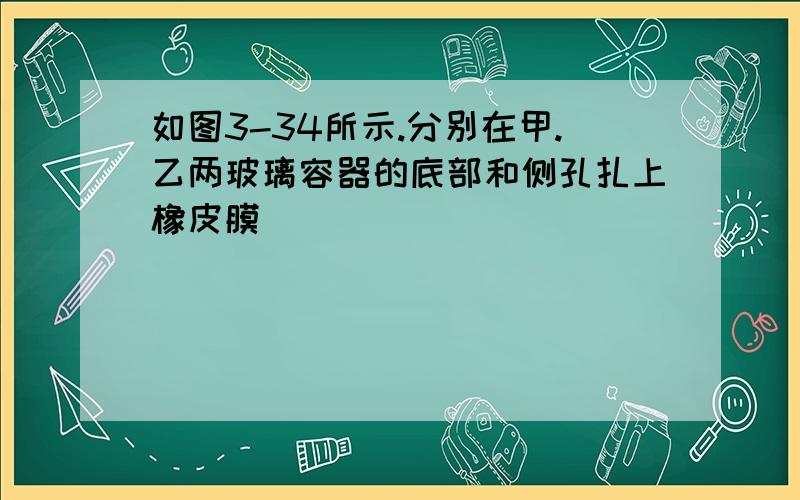 如图3-34所示.分别在甲.乙两玻璃容器的底部和侧孔扎上橡皮膜