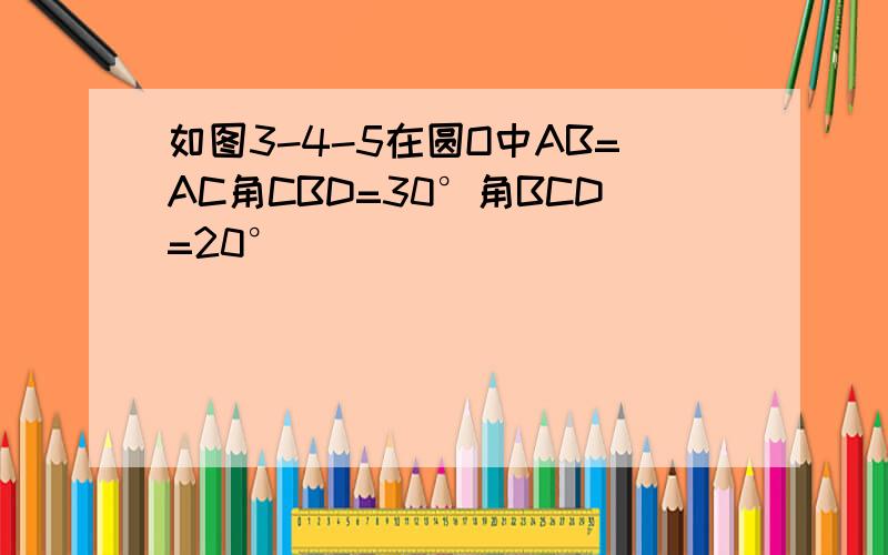 如图3-4-5在圆O中AB=AC角CBD=30°角BCD=20°