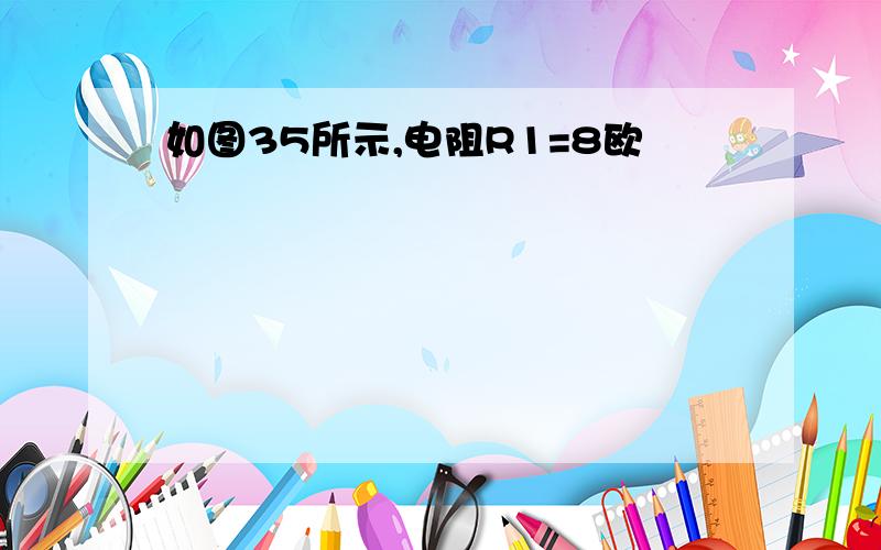 如图35所示,电阻R1=8欧