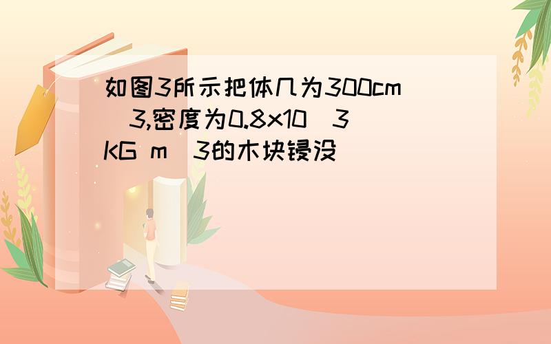 如图3所示把体几为300cm^3,密度为0.8x10^3KG m^3的木块锓没