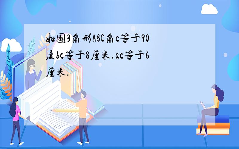 如图3角形ABC角c等于90度bc等于8厘米,ac等于6厘米.