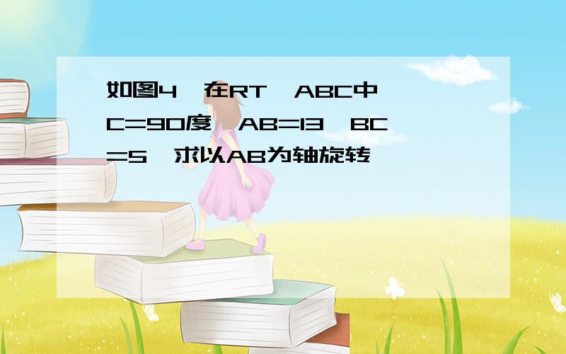 如图4,在RT△ABC中,∠C=90度,AB=13,BC=5,求以AB为轴旋转