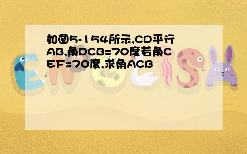 如图5-154所示,CD平行AB,角DCB=70度若角CEF=70度,求角ACB