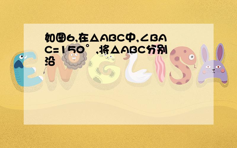 如图6,在△ABC中,∠BAC=150°,将△ABC分别沿