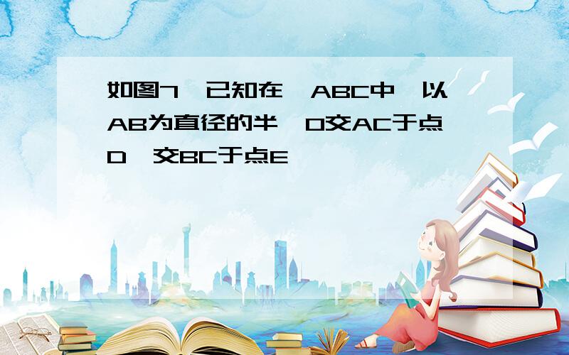 如图7,已知在△ABC中,以AB为直径的半⊙O交AC于点D,交BC于点E