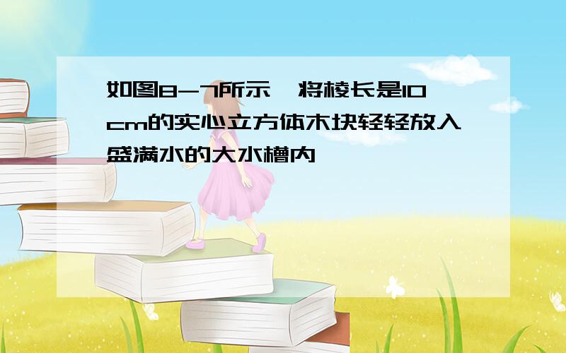 如图8-7所示,将棱长是10cm的实心立方体木块轻轻放入盛满水的大水槽内