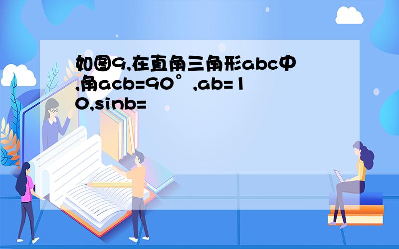 如图9,在直角三角形abc中,角acb=90°,ab=10,sinb=