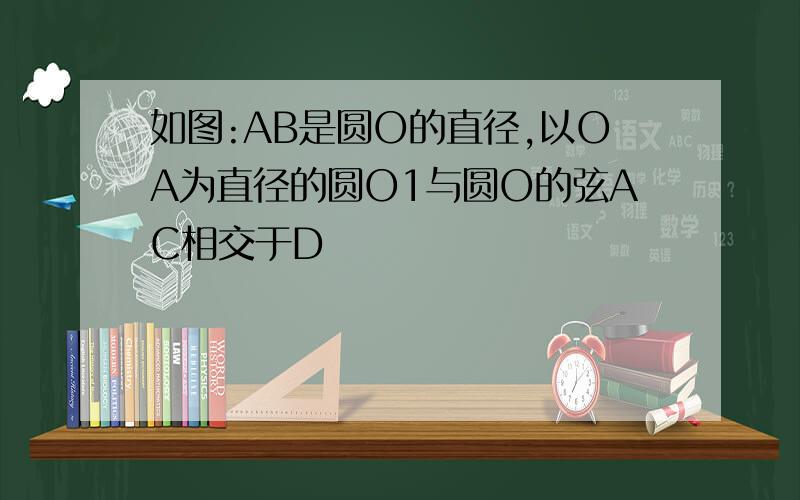 如图:AB是圆O的直径,以OA为直径的圆O1与圆O的弦AC相交于D