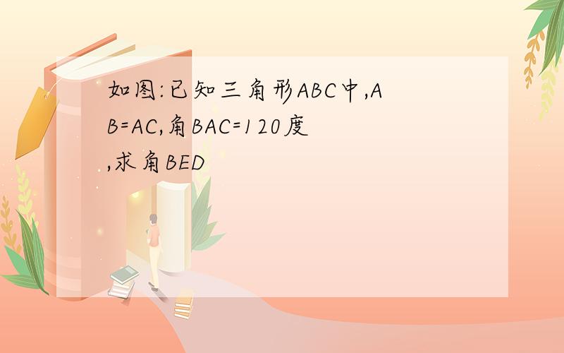 如图:已知三角形ABC中,AB=AC,角BAC=120度,求角BED