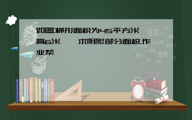 如图:梯形面积为45平方米,高6米,,求阴影部分面积.作业帮