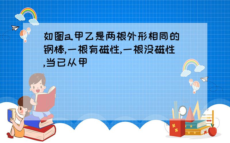 如图a.甲乙是两根外形相同的钢棒,一根有磁性,一根没磁性,当已从甲