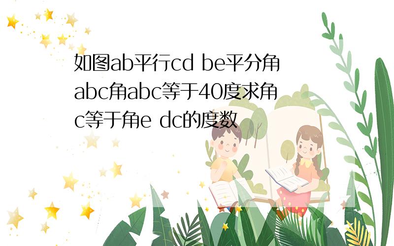 如图ab平行cd be平分角abc角abc等于40度求角c等于角e dc的度数