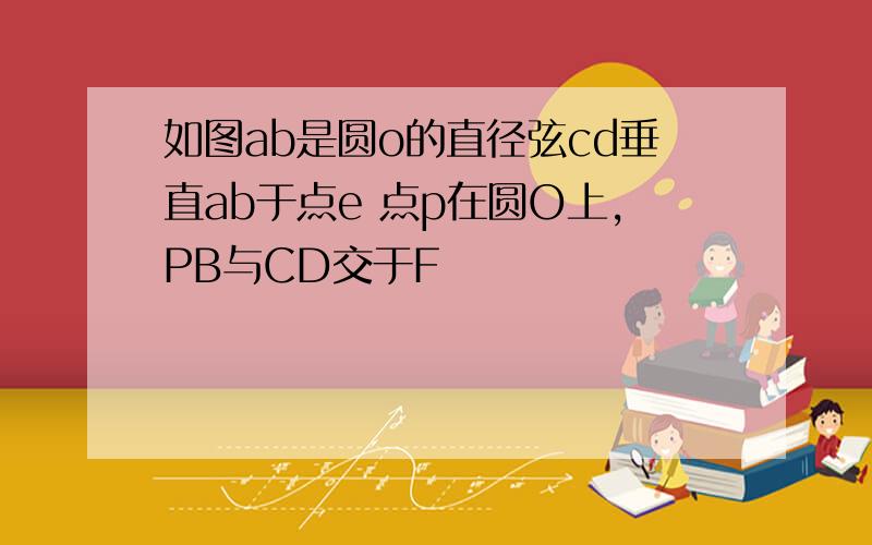 如图ab是圆o的直径弦cd垂直ab于点e 点p在圆O上,PB与CD交于F