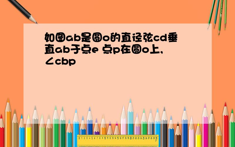 如图ab是圆o的直径弦cd垂直ab于点e 点p在圆o上,∠cbp