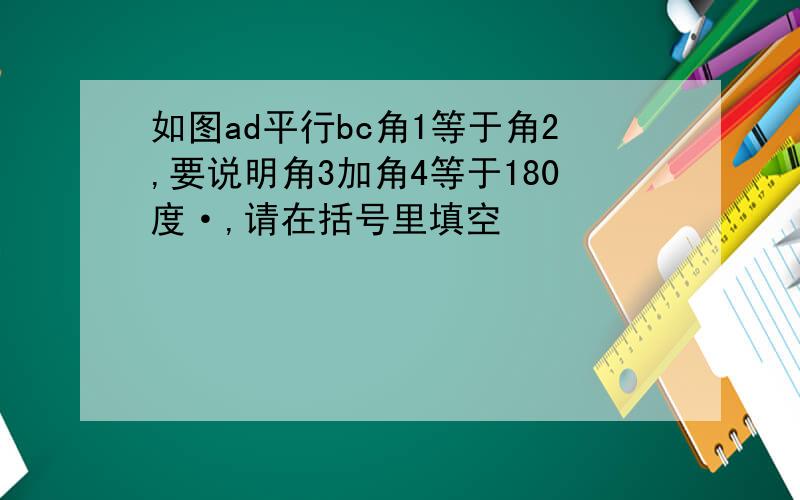 如图ad平行bc角1等于角2,要说明角3加角4等于180度·,请在括号里填空