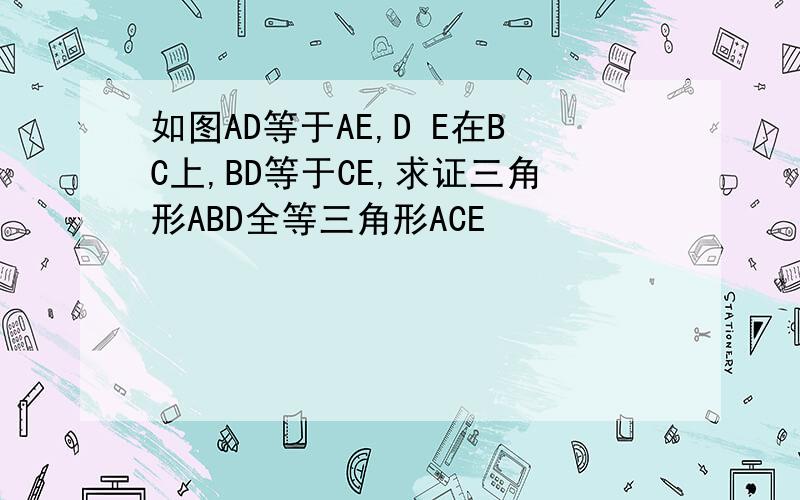 如图AD等于AE,D E在BC上,BD等于CE,求证三角形ABD全等三角形ACE