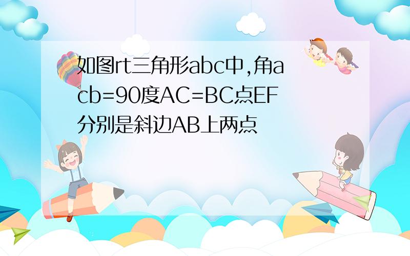 如图rt三角形abc中,角acb=90度AC=BC点EF分别是斜边AB上两点