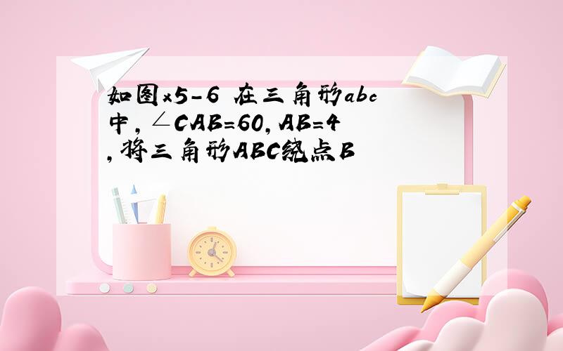 如图x5-6 在三角形abc中,∠CAB=60,AB=4,将三角形ABC绕点B