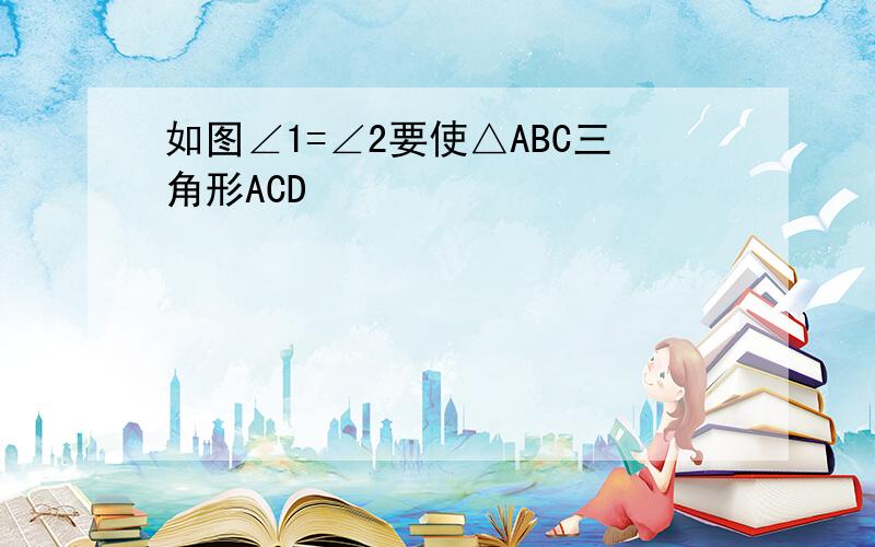 如图∠1=∠2要使△ABC三角形ACD