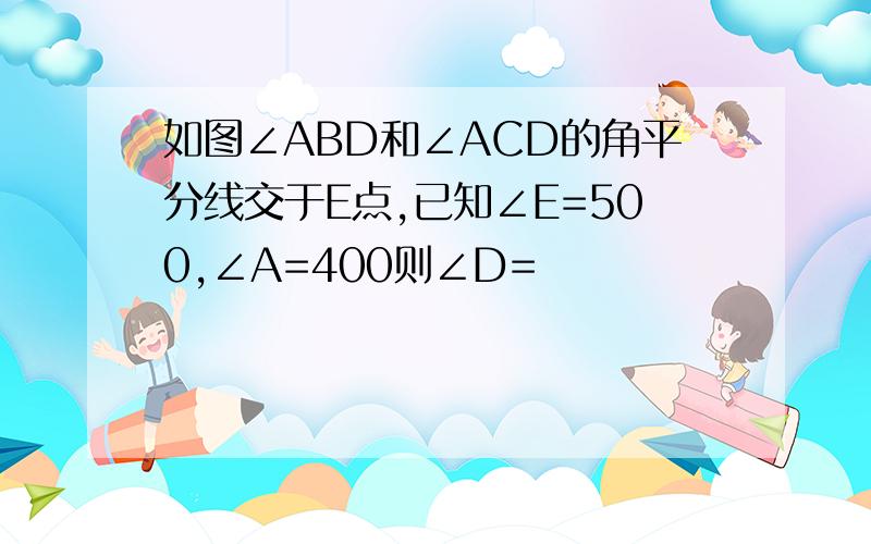 如图∠ABD和∠ACD的角平分线交于E点,已知∠E=500,∠A=400则∠D=