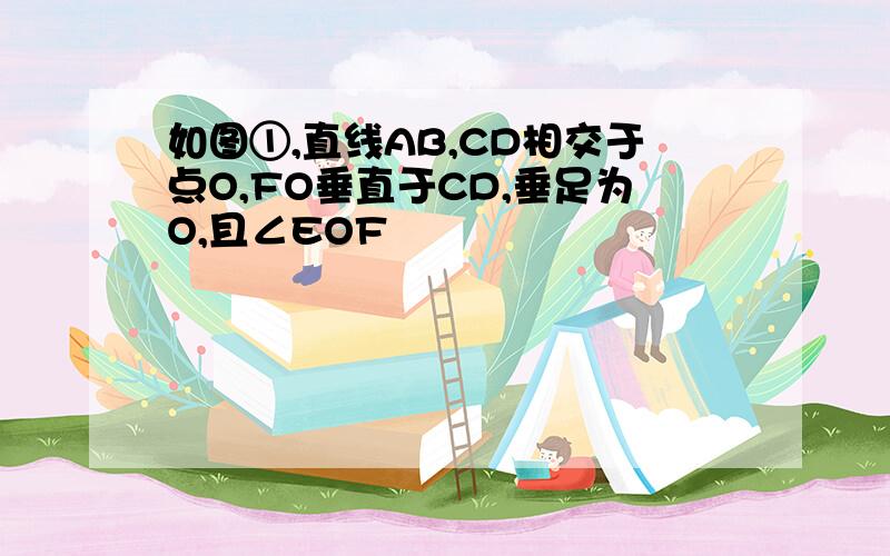 如图①,直线AB,CD相交于点O,FO垂直于CD,垂足为O,且∠EOF