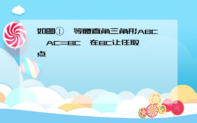 如图①,等腰直角三角形ABC,AC=BC,在BC让任取一点