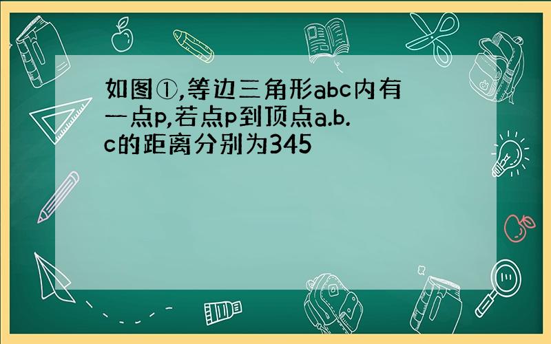 如图①,等边三角形abc内有一点p,若点p到顶点a.b.c的距离分别为345