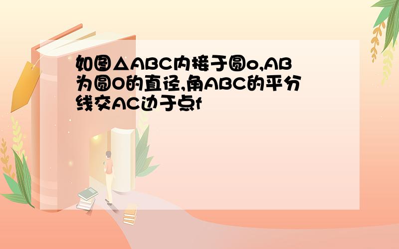 如图△ABC内接于圆o,AB为圆O的直径,角ABC的平分线交AC边于点f