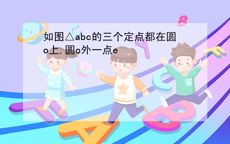 如图△abc的三个定点都在圆o上,圆o外一点e