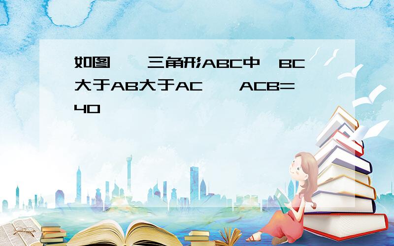 如图一,三角形ABC中,BC大于AB大于AC,∠ACB=40°,