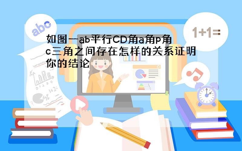 如图一ab平行CD角a角p角c三角之间存在怎样的关系证明你的结论