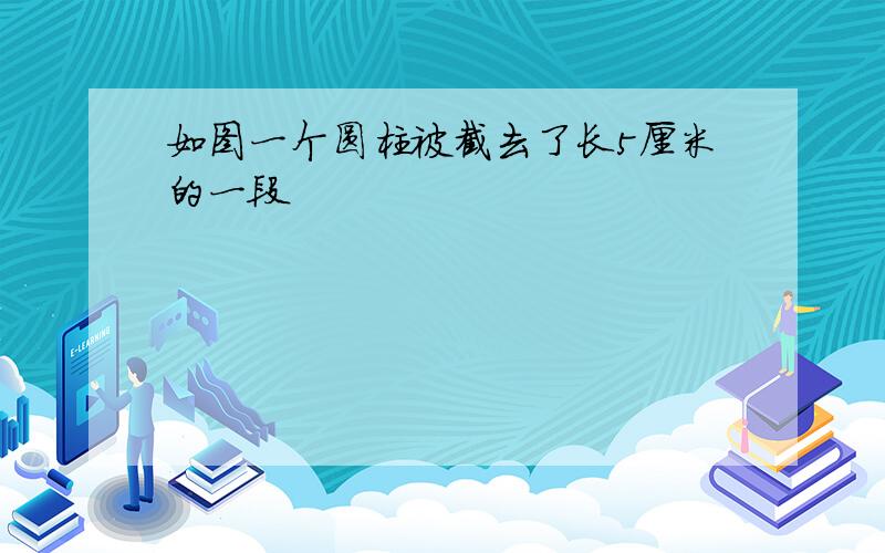 如图一个圆柱被截去了长5厘米的一段