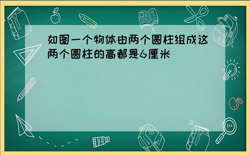 如图一个物体由两个圆柱组成这两个圆柱的高都是6厘米