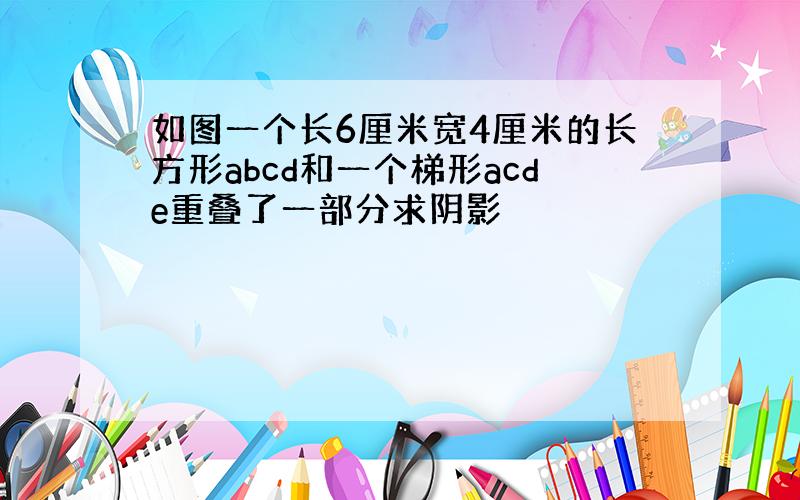 如图一个长6厘米宽4厘米的长方形abcd和一个梯形acde重叠了一部分求阴影