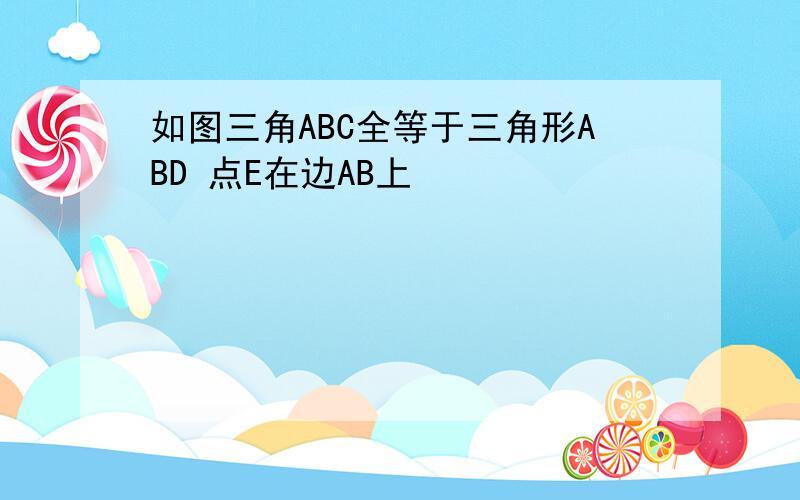 如图三角ABC全等于三角形ABD 点E在边AB上