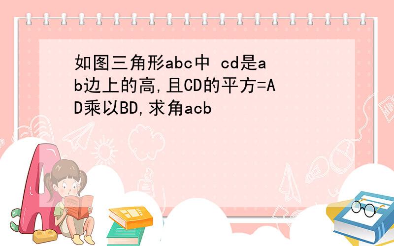 如图三角形abc中 cd是ab边上的高,且CD的平方=AD乘以BD,求角acb