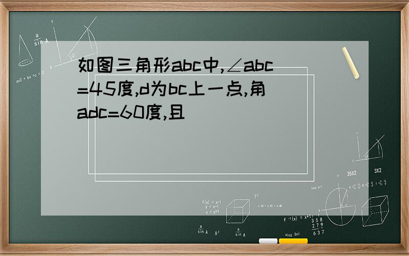 如图三角形abc中,∠abc=45度,d为bc上一点,角adc=60度,且