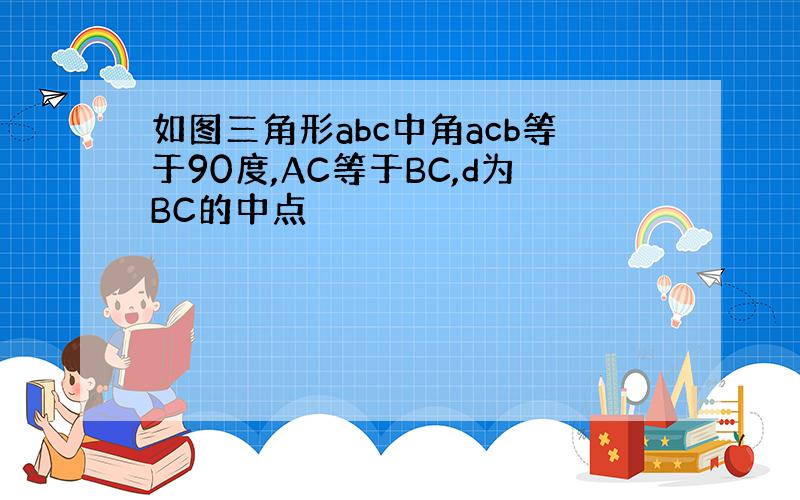 如图三角形abc中角acb等于90度,AC等于BC,d为BC的中点