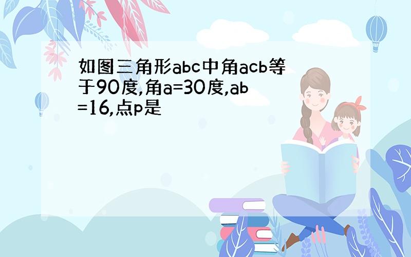 如图三角形abc中角acb等于90度,角a=30度,ab=16,点p是