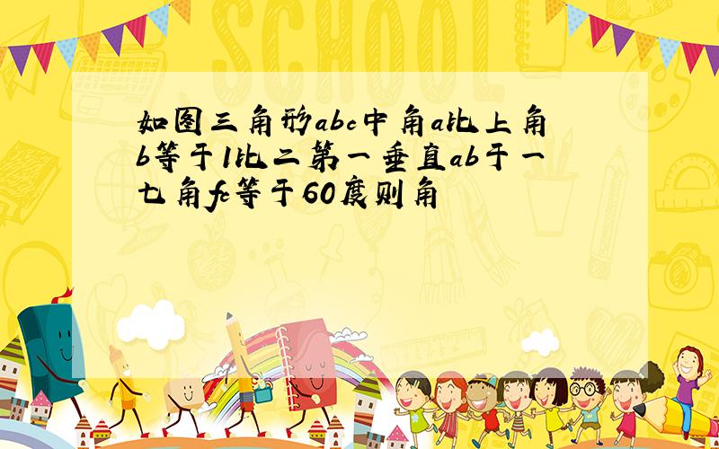 如图三角形abc中角a比上角b等于1比二第一垂直ab于一七角fc等于60度则角