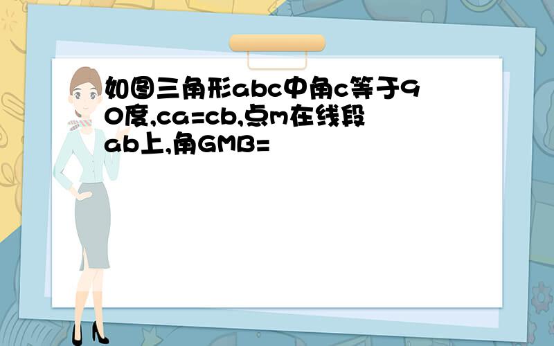 如图三角形abc中角c等于90度,ca=cb,点m在线段ab上,角GMB=