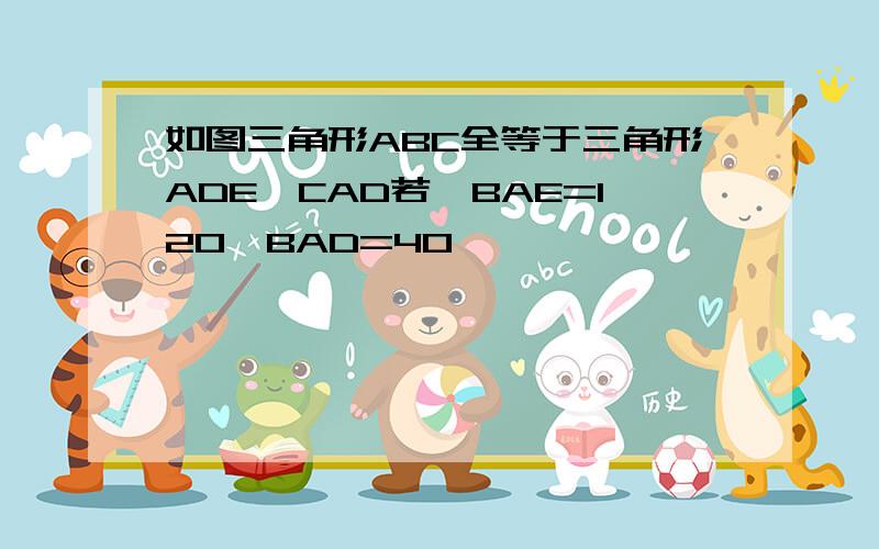 如图三角形ABC全等于三角形ADE∠CAD若∠BAE=120∠BAD=40