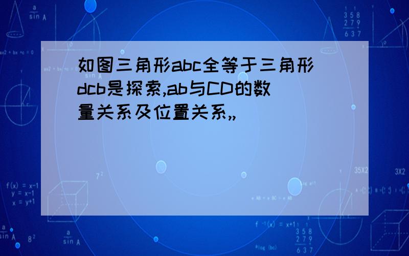 如图三角形abc全等于三角形dcb是探索,ab与CD的数量关系及位置关系,,