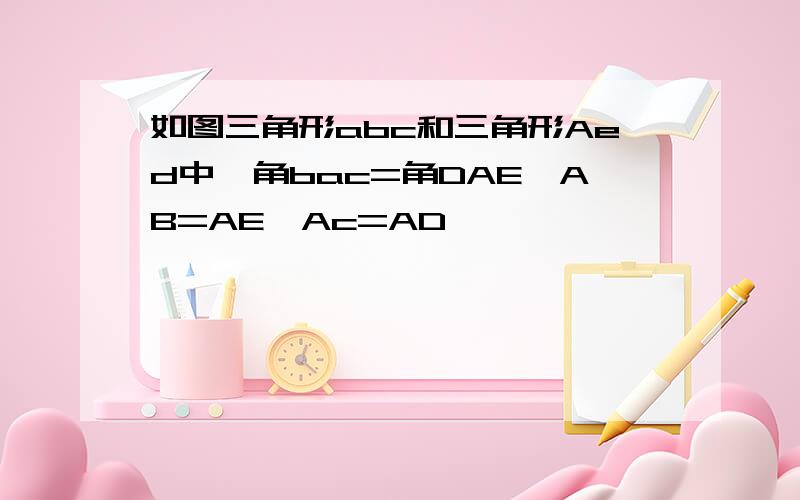 如图三角形abc和三角形Aed中,角bac=角DAE,AB=AE,Ac=AD